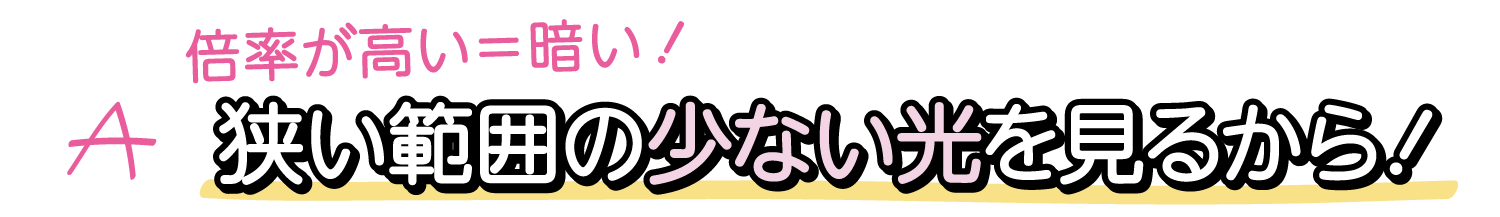 A. 倍率が高い＝暗い！ 狭い範囲の少ない光を見るから！