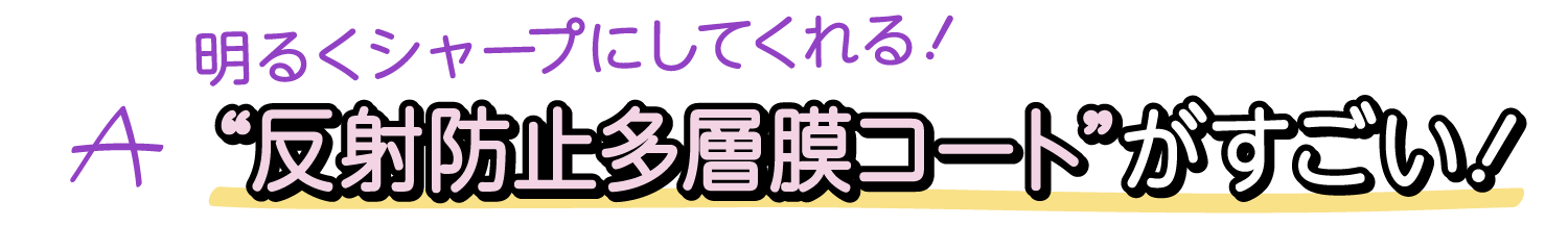 A. 明るくシャープにしてくれる！ “反射防止多層膜コート”がすごい！