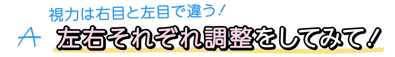 A. 視力は右目と左目で違う！左右それぞれ調整をしてみて！