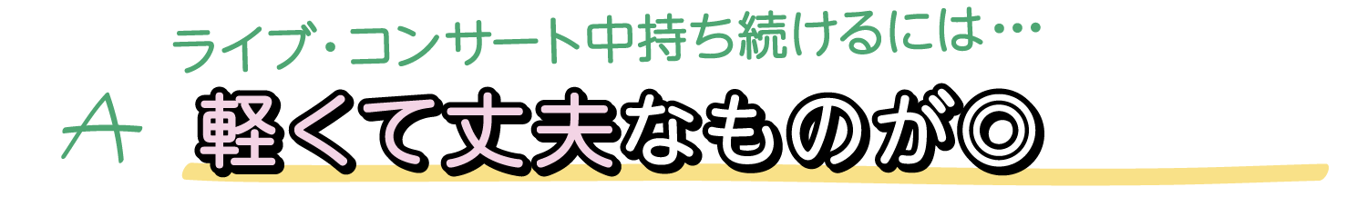 A. ライブ・コンサート中持ち続けるには・・・軽くて丈夫なものが◎