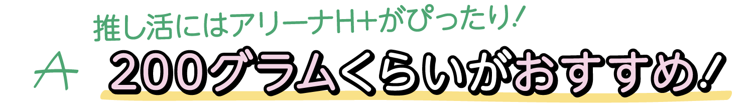 A. 推し活にはアリーナH+がぴったり！200グラムくらいがおすすめ！