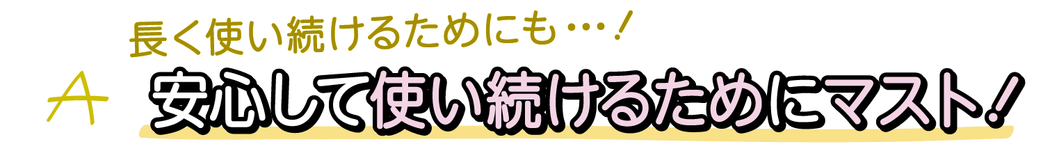 A.長く使い続けるためにも・・・安心して使い続けるためにマスト！