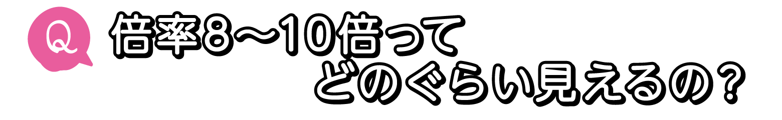 Q. 倍率8〜10倍ってどのぐらい見えるの？