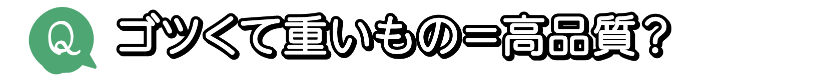 Q. ゴツくて重いもの＝高品質？