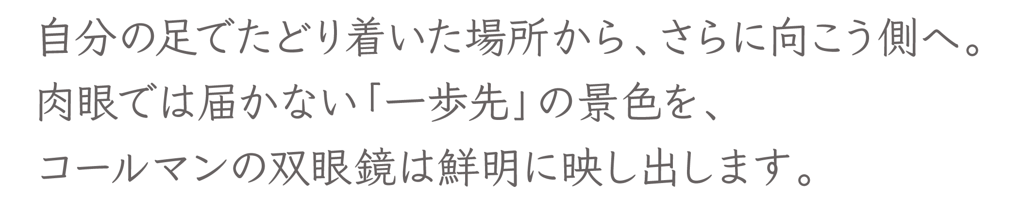 自分の足でたどり着いた場所から、さらに向こう側へ。肉眼では届かない「一歩先」の景色を、コールマンの双眼鏡は鮮明に映し出します。