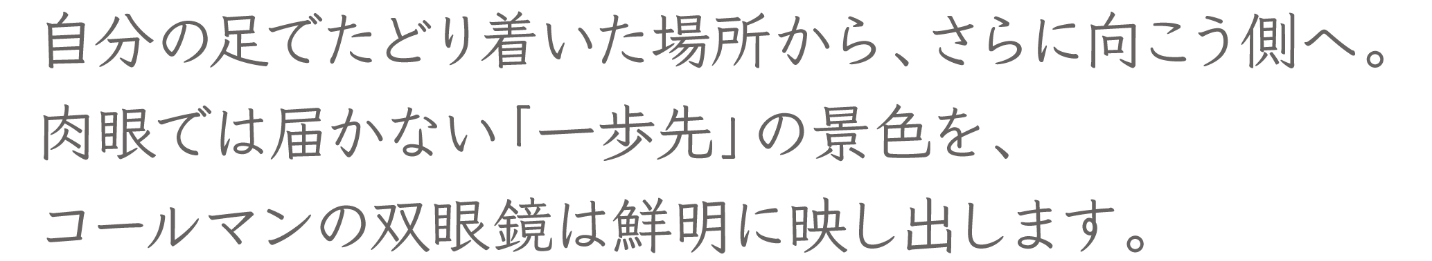 自分の足でたどり着いた場所から、さらに向こう側へ。肉眼では届かない「一歩先」の景色を、コールマンの双眼鏡は鮮明に映し出します。