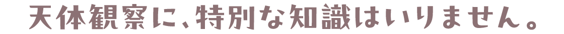天体観察に、特別な知識はいりません。