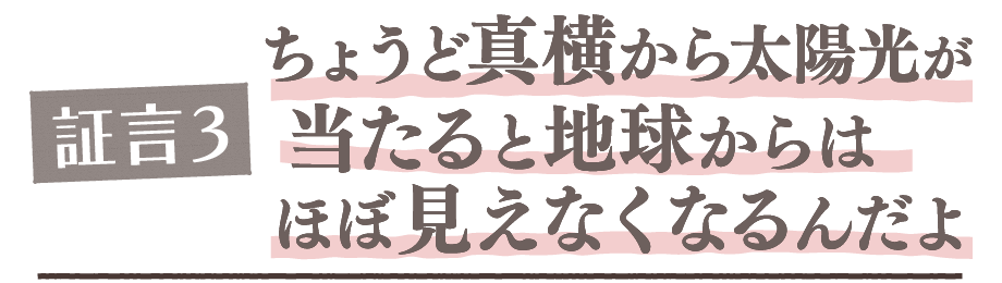 証言3. ちょうど真横から太陽光が当たると地球からはほぼ見えなくなるんだよ